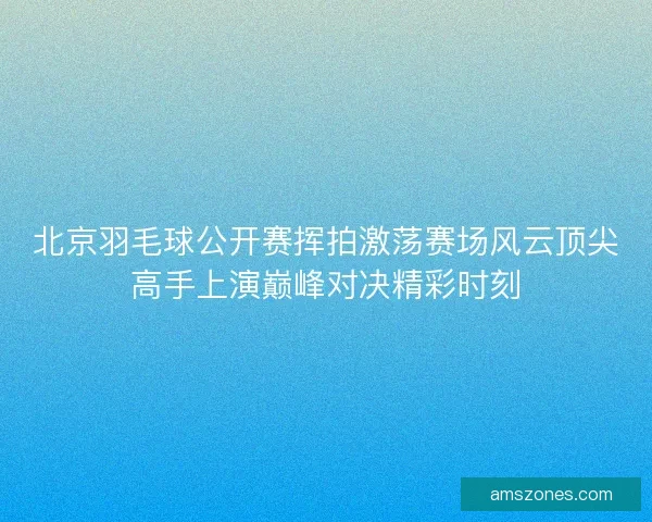北京羽毛球公开赛挥拍激荡赛场风云顶尖高手上演巅峰对决精彩时刻