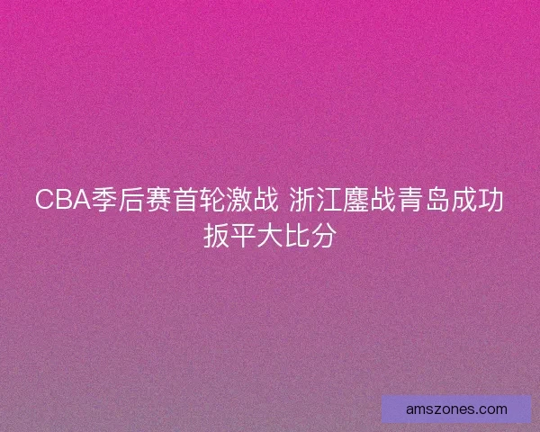 CBA季后赛首轮激战 浙江鏖战青岛成功扳平大比分