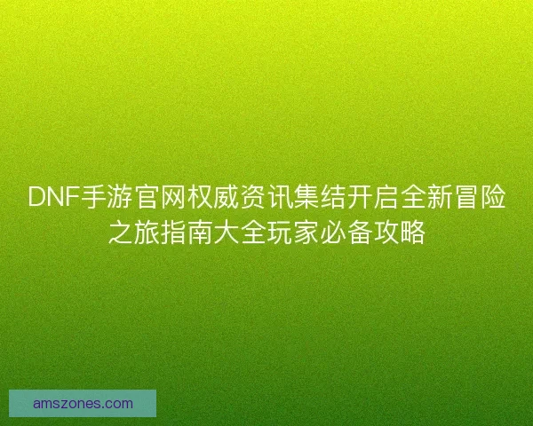 DNF手游官网权威资讯集结开启全新冒险之旅指南大全玩家必备攻略