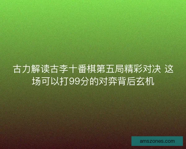 古力解读古李十番棋第五局精彩对决 这场可以打99分的对弈背后玄机