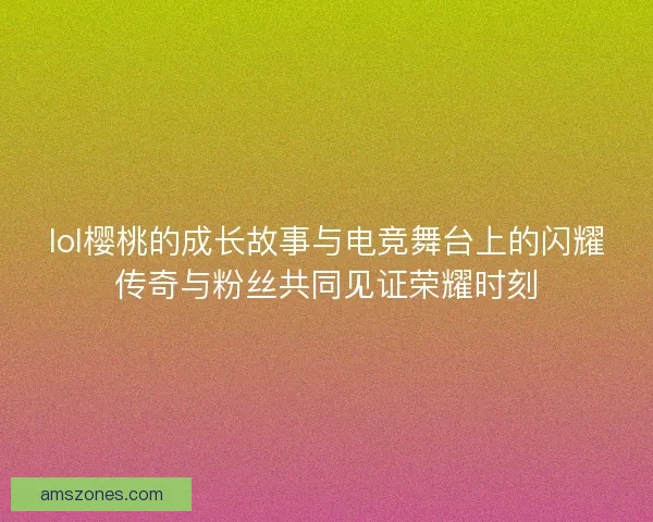lol樱桃的成长故事与电竞舞台上的闪耀传奇与粉丝共同见证荣耀时刻
