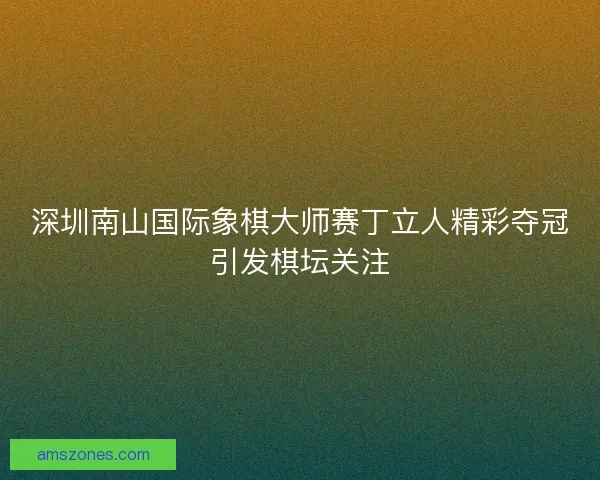 深圳南山国际象棋大师赛丁立人精彩夺冠引发棋坛关注