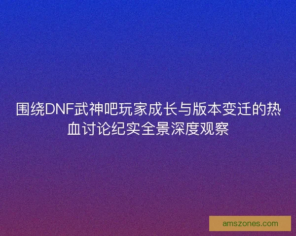 围绕DNF武神吧玩家成长与版本变迁的热血讨论纪实全景深度观察