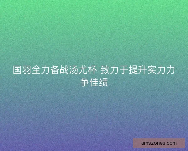 国羽全力备战汤尤杯 致力于提升实力力争佳绩