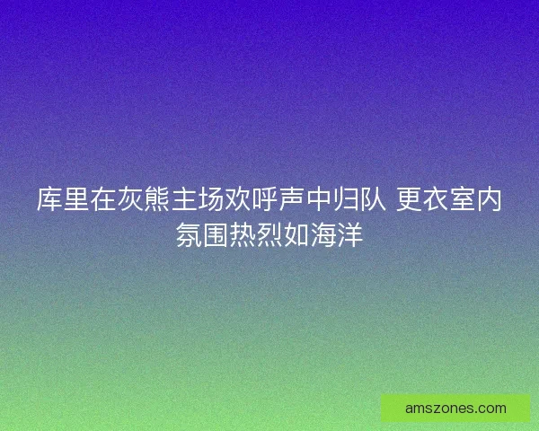库里在灰熊主场欢呼声中归队 更衣室内氛围热烈如海洋