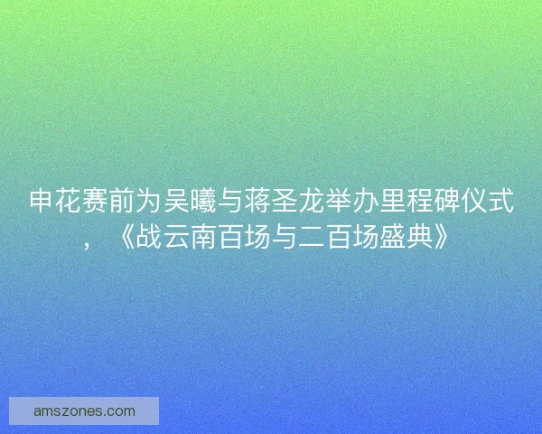 申花赛前为吴曦与蒋圣龙举办里程碑仪式，《战云南百场与二百场盛典》